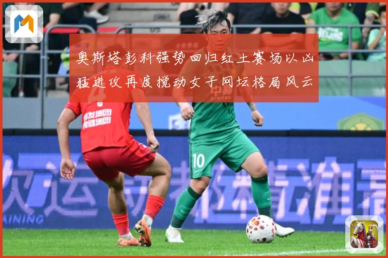 奥斯塔彭科强势回归红土赛场以凶猛进攻再度搅动女子网坛格局风云赛场观察：最新赛事动态与深度分析