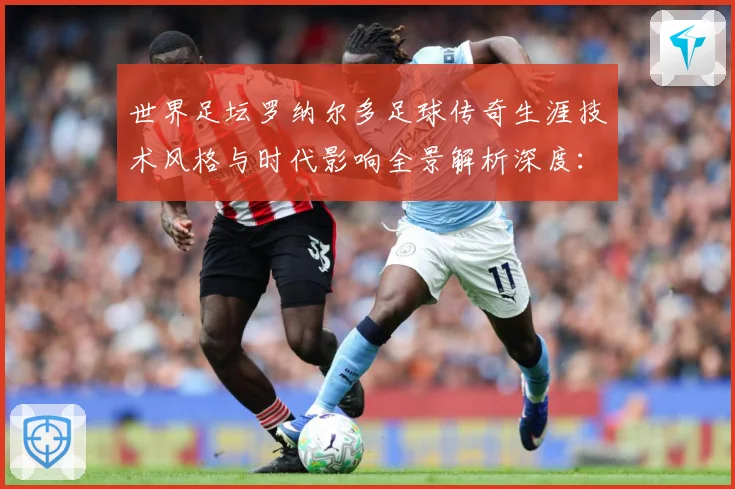世界足坛罗纳尔多足球传奇生涯技术风格与时代影响全景解析深度：最新赛事动态与深度分析