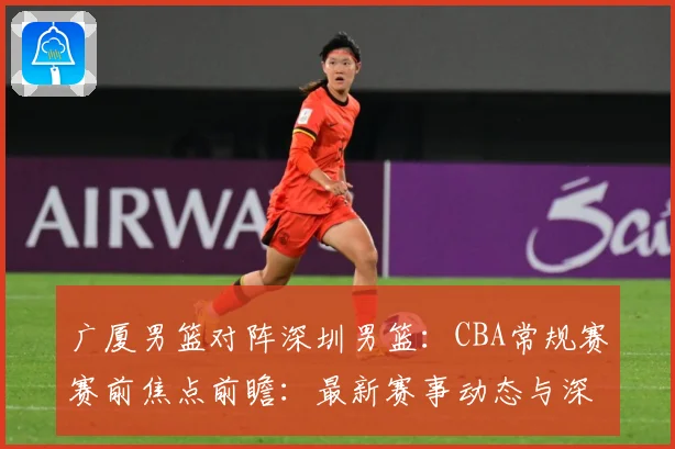 广厦男篮对阵深圳男篮：CBA常规赛赛前焦点前瞻：最新赛事动态与深度分析