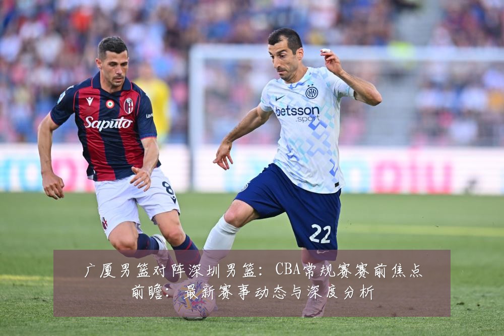 广厦男篮对阵深圳男篮:CBA常规赛赛前焦点前瞻:最新赛事动态与深度分析